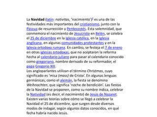 La Navidad (latín: nativitas, ‘nacimiento’)? es una de las
festividades más importantes del cristianismo, junto con la
Pascua de resurrección y Pentecostés. Esta solemnidad, que
conmemora el nacimiento de Jesucristo en Belén, se celebra
el 25 de diciembre en la Iglesia católica, en la Iglesia
anglicana, en algunas comunidades protestantes y en la
Iglesia ortodoxa rumana. En cambio, se festeja el 7 de enero
en otras iglesias ortodoxas, que no aceptaron la reforma
hecha al calendario juliano para pasar al calendario conocido
como gregoriano, nombre derivado de su reformador, el
papa Gregorio XIII.
Los angloparlantes utilizan el término Christmas, cuyo
significado es ‘misa (mass) de Cristo’. En algunas lenguas
germánicas, como el alemán, la fiesta se denomina
Weihnachten, que significa ‘noche de bendición’. Las fiestas
de la Navidad se proponen, como su nombre indica, celebrar
la Natividad (es decir, el nacimiento) de Jesús de Nazaret.
Existen varias teorías sobre cómo se llegó a celebrar la
Navidad el 25 de diciembre, que surgen desde diversos
modos de indagar, según algunos datos conocidos, en qué
fecha habría nacido Jesús.

 