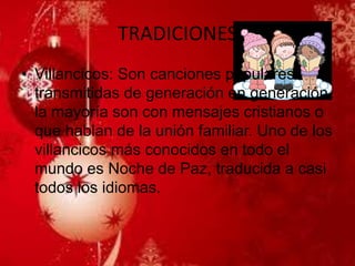 TRADICIONES 
•Villancicos: Son canciones populares transmitidas de generación en generación, la mayoría son con mensajes cristianos o que hablan de la unión familiar. Uno de los villancicos más conocidos en todo el mundo es Noche de Paz, traducida a casi todos los idiomas. 
 