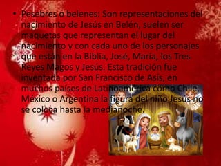 •Pesebres o belenes: Son representaciones del nacimiento de Jesús en Belén, suelen ser maquetas que representan el lugar del nacimiento y con cada uno de los personajes que están en la Biblia, José, María, los Tres Reyes Magos y Jesús. Esta tradición fue inventada por San Francisco de Asís, en muchos países de Latinoamérica como Chile, México o Argentina la figura del niño Jesús no se coloca hasta la medianoche.  