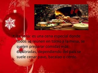 •La cena: es una cena especial donde todos se reúnen en torno a la mesa, se suelen preparar comidas más elaboradas, dependiendo del país se suele cenar pavo, bacalao o cerdo.  