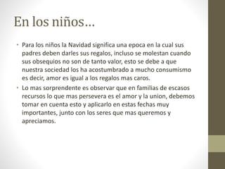 En los niños… 
• Para los niños la Navidad significa una epoca en la cual sus 
padres deben darles sus regalos, incluso se molestan cuando 
sus obsequios no son de tanto valor, esto se debe a que 
nuestra sociedad los ha acostumbrado a mucho consumismo 
es decir, amor es igual a los regalos mas caros. 
• Lo mas sorprendente es observar que en familias de escasos 
recursos lo que mas persevera es el amor y la union, debemos 
tomar en cuenta esto y aplicarlo en estas fechas muy 
importantes, junto con los seres que mas queremos y 
apreciamos. 
 