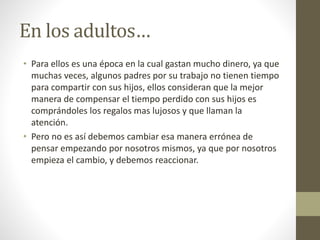 En los adultos… 
• Para ellos es una época en la cual gastan mucho dinero, ya que 
muchas veces, algunos padres por su trabajo no tienen tiempo 
para compartir con sus hijos, ellos consideran que la mejor 
manera de compensar el tiempo perdido con sus hijos es 
comprándoles los regalos mas lujosos y que llaman la 
atención. 
• Pero no es así debemos cambiar esa manera errónea de 
pensar empezando por nosotros mismos, ya que por nosotros 
empieza el cambio, y debemos reaccionar. 
 
