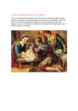 ¿Cómo te preparas para recibir la navidad? 
Tal vez desde tiempo antes adquieres el material para realizar tus propios adornos 
navideños o prefieres comprarlos hechos, te vas al centro comercial por el árbol de 
moda o te decides por uno natural, adquieres el mejor nacimiento y forras de 
foquitos tu casa, sin olvidar claro, adelantarle a la larga lista de regalos para toda la 
familia, amigos y conocidos. 

