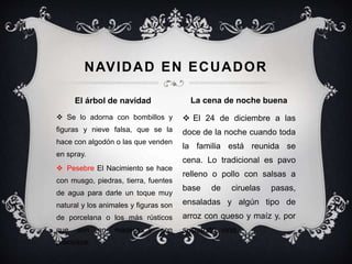  Se lo adorna con bombillos y
figuras y nieve falsa, que se la
hace con algodón o las que venden
en spray.
 Pesebre El Nacimiento se hace
con musgo, piedras, tierra, fuentes
de agua para darle un toque muy
natural y los animales y figuras son
de porcelana o los más rústicos
que son en madera y son
preciosos.
 El 24 de diciembre a las
doce de la noche cuando toda
la familia está reunida se
cena. Lo tradicional es pavo
relleno o pollo con salsas a
base de ciruelas pasas,
ensaladas y algún tipo de
arroz con queso y maíz y, por
supuesto, vino.
NAVIDAD EN ECUADOR
El árbol de navidad La cena de noche buena
 