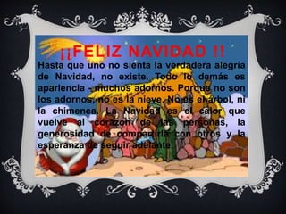 ¡¡FELIZ NAVIDAD !!
Hasta que uno no sienta la verdadera alegría
de Navidad, no existe. Todo lo demás es
apariencia - muchos adornos. Porque no son
los adornos, no es la nieve. No es el árbol, ni
la chimenea. La Navidad es el calor que
vuelve al corazón de las personas, la
generosidad de compartirla con otros y la
esperanza de seguir adelante.
 