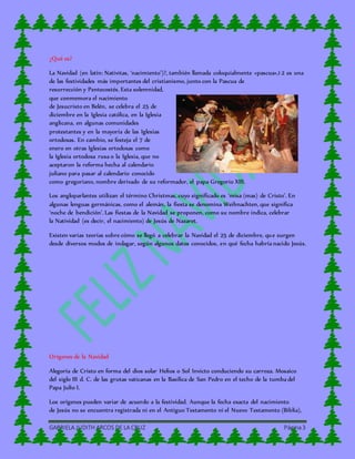 GABRIELA JUDITH ARCOS DE LA CRUZ Página3
¿Qué es?
La Navidad (en latín: Nativitas, ‘nacimiento’)?, también llamada coloquialmente «pascua»,1 2 es una
de las festividades más importantes del cristianismo, junto con la Pascua de
resurrección y Pentecostés. Esta solemnidad,
que conmemora el nacimiento
de Jesucristo en Belén, se celebra el 25 de
diciembre en la Iglesia católica, en la Iglesia
anglicana, en algunas comunidades
protestantes y en la mayoría de las Iglesias
ortodoxas. En cambio, se festeja el 7 de
enero en otras Iglesias ortodoxas como
la Iglesia ortodoxa rusa o la Iglesia, que no
aceptaron la reforma hecha al calendario
juliano para pasar al calendario conocido
como gregoriano, nombre derivado de su reformador, el papa Gregorio XIII.
Los angloparlantes utilizan el término Christmas, cuyo significado es ‘misa (mas) de Cristo’. En
algunas lenguas germánicas, como el alemán, la fiesta se denomina Weihnachten, que significa
‘noche de bendición’. Las fiestas de la Navidad se proponen, como su nombre indica, celebrar
la Natividad (es decir, el nacimiento) de Jesús de Nazaret.
Existen varias teorías sobre cómo se llegó a celebrar la Navidad el 25 de diciembre, que surgen
desde diversos modos de indagar, según algunos datos conocidos, en qué fecha habría nacido Jesús.
Orígenes de la Navidad
Alegoría de Cristo en forma del dios solar Helios o Sol Invicto conduciendo su carroza. Mosaico
del siglo III d. C. de las grutas vaticanas en la Basílica de San Pedro en el techo de la tumba del
Papa Julio I.
Los orígenes pueden variar de acuerdo a la festividad. Aunque la fecha exacta del nacimiento
de Jesús no se encuentra registrada ni en el Antiguo Testamento ni el Nuevo Testamento (Biblia),
 