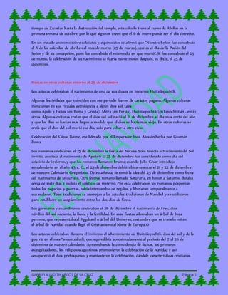 GABRIELA JUDITH ARCOS DE LA CRUZ Página5
tiempo de Zacarías hasta la destrucción del templo, este cálculo tiene al turno de Abdías en la
primera semana de octubre, por lo que algunos creen que el 6 de enero puede ser el día correcto.
En un tratado anónimo sobre solsticios y equinoccios se afirmó que "Nuestro Señor fue concebido
el 8 de las calendas de abril en el mes de marzo (25 de marzo), que es el día de la Pasión del
Señor y de su concepción, pues fue concebido el mismo día en que murió". Si fue concebido el 25
de marzo, la celebración de su nacimiento se fijaría nueve meses después, es decir, el 25 de
diciembre.
Fiestas en otras culturas entorno al 25 de diciembre
Los aztecas celebraban el nacimiento de uno de sus dioses en invierno: Huitzilopochtli.
Algunas festividades que coinciden con ese periodo fueron de carácter pagano. Algunas culturas
mencionan en sus rituales astrológicos a algún dios sol; tales
como Apolo y Helios (en Roma y Grecia), Mitra (en Persia), Huitzilopochtli (enTenochtitlán), entre
otros. Algunas culturas creían que el dios del sol nació el 21 de diciembre, el día más corto del año,
y que los días se hacían más largos a medida que el dios se hacía más viejo. En otras culturas se
creía que el dios del sol murió ese día, solo para volver a otro ciclo:
Celebración del Cápac Raime, era liderada por el Emperador Inca. Alusión hecha por Guamán
Poma.
Los romanos celebraban el 25 de diciembre la fiesta del Natales Solís Invicto o Nacimiento del Sol
invicto, asociada al nacimiento de Apolo.9 El 25 de diciembre fue considerado como día del
solsticio de invierno, y que los romanos llamaron bruma; cuando Julio César introdujo
su calendario en el año 45 a. C., el 25 de diciembre debió ubicarse entre el 21 y 22 de diciembre
de nuestro Calendario Gregoriano. De esta fiesta, se tomó la idea del 25 de diciembre como fecha
del nacimiento de Jesucristo. Otro festival romano llamado Saturaría, en honor a Saturno, duraba
cerca de siete días e incluía el solsticio de invierno. Por esta celebración los romanos posponían
todos los negocios y guerras, había intercambio de regalos, y liberaban temporalmente a
sus esclavos. Tales tradiciones se asemejan a las actuales tradiciones de Navidad y se utilizaron
para establecer un acoplamiento entre los dos días de fiesta.
Los germanos y escandinavos celebraban el 26 de diciembre el nacimiento de Frey, dios
nórdico del sol naciente, la lluvia y la fertilidad. En esas fiestas adornaban un árbol de hoja
perenne, que representaba al Yggdrasil o árbol del Universo, costumbre que se transformó en
el árbol de Navidad cuando llegó el Cristianismo al Norte de Europa.10
Los aztecas celebraban durante el invierno, el advenimiento de Huitzilopochtli, dios del sol y de la
guerra, en el mesPanquetzaliztli, que equivaldría aproximadamente al período del 7 al 26 de
diciembre de nuestro calendario. Aprovechando la coincidencia de fechas, los primeros
evangelizadores, los religiosos agustinos, promovieron la celebración de la Navidad y así
desapareció el dios prehispánico y mantuvieron la celebración, dándole características cristianas.
 