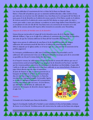 GABRIELA JUDITH ARCOS DE LA CRUZ Página6
Los incas celebraban el renacimiento de Inti o el dios Sol, la fiesta era llamada Cápac
Raime o Fiesta del sol poderoso que por su extensión también abarcaba y daba nombre al mes,
por ende este era el primer mes del calendario inca. Esta fiesta era la contraparte del Inti Raime de
junio, pues el 23 de diciembre es el solsticio de verano austral y el Inti Raime sucede en el solsticio
de invierno austral. En el solsticio de verano austral el Sol alcanza su mayor poder (es viejo) y
muere, pero vuelve a nacer para alcanzar su madurez en junio, luego declina hasta diciembre, y así
se completaría el ciclo de vida del Sol. Esta fiesta tenía una ceremonia de iniciación en la vida
adulta de los varones jóvenes del imperio, dicha iniciación era conocida como Warachikuy.
Adopción de la fecha de Navidad como 25 de diciembre
Existen diversas teorías sobre el origen del 25 de diciembre como día de la Navidad. Según
defiende William J. Tigo, ya en el siglo III se celebraría el nacimiento de Cristo el 25 de diciembre,
aún antes de que los romanos celebraran la fiesta del Sol invencible (Sol Invictas).11
Según otros autores, la celebración de esta fiesta el 25 de diciembre se debe a la antigua
celebración del nacimiento anual del dios-Sol en el solsticio de invierno(natales invicti
Solis),12 adaptada por la Iglesia católica en el tercer siglo d. C. para permitir la conversión de los
pueblos paganos.13
En Antioquía, probablemente en 386, Juan Crisóstomo impulsó a la comunidad a unir la
celebración del nacimiento de Cristo con el del 25 de diciembre,14 aunque parte de la comunidad
ya guardaba ese día por lo menos desde diez años antes.
En el Imperio romano, las celebraciones de Saturno durante la semana del solsticio, que eran el
acontecimiento social principal, llegaban a su apogeo el 25 de diciembre.15 Para hacer más fácil
que los romanos pudiesen convertirse al cristianismo sin abandonar sus festividades, el papa Julio
I pidió en el 350 que el nacimiento de Cristo fuera celebrado en esa misma fecha15 y finalmente el
papa Liberio decreta este día como el nacimiento
de Jesús de Nazaret en 354. La primera mención de un
banquete de Navidad en tal fecha en Constantinopla,
data de 379, bajo Gregorio Nacianceno. La fiesta fue
introducida en Antioquía hacia380. En Jerusalén, Egeria,
en el siglo IV, atestiguó el banquete de la presentación,
cuarenta días después del 6 de enero, el 15 de febrero,
que debe haber sido la fecha de celebración del
nacimiento. El banquete de diciembre alcanzó Egipto en
el siglo V.16
Historia
Formación de la Navidad como fiesta de diciembre
Según la Enciclopedia Católica,18 la Navidad no está incluida en la lista de festividades cristianas
de Ireneo ni en la lista de Tertuliano acerca del mismo tema, las cuales son las listas más antiguas
 