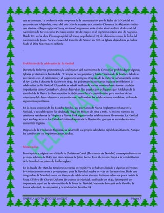 GABRIELA JUDITH ARCOS DE LA CRUZ Página7
que se conocen. La evidencia más temprana de la preocupación por la fecha de la Navidad se
encuentra en Alejandría, cerca del año 200 de nuestra era, cuando Clemente de Alejandría indica
que ciertos teólogos egipcios “muy curiosos” asignan no solo el año sino también el día real del
nacimiento de Cristo como 25 pasos copto (20 de mayo) en el vigésimo octavo año de Augusto.
Desde 221, en la obra Chronographiai, Africano popularizó el 25 de diciembre como la fecha del
nacimiento de Jesús. Para la época del Concilio de Nicea I en 325, la Iglesia alejandrina ya había
fijado el Díez Nativitas et epifanía
.
Prohibición de la celebración de la Navidad
Durante la Reforma protestante, la celebración del nacimiento de Cristo fue prohibida por algunas
Iglesias protestantes, llamándola "Trampas de los papistas" y hasta "Garras de la bestia", debido a
su relación con el catolicismo y el paganismo antiguo. Después de la victoria parlamentaria contra
el Rey Carlos I durante la Guerra en 1647, los gobernantes puritanos ingleses prohibieron la
celebración de la Navidad. El pueblo se rebeló realizando varios motines hasta tomar ciudades
importantes como Canterbury, donde decoraban las puertas con eslóganes que hablaban de la
santidad de la fiesta. La Restauración de 1660 puso fin a la prohibición, pero muchos de los
miembros del clero reformista, no conformes, rechazaban las celebraciones navideñas, utilizando
argumentos puritanos.
En la época colonial de los Estados Unidos, los puritanos de Nueva Inglaterra rechazaron la
Navidad, y su celebración fue declarada ilegal en Boston de 1659 a 1681. Al mismo tiempo, los
cristianos residentes de Virginia y Nueva York siguieron las celebraciones libremente. La Navidad
cayó en desgracia en los Estados Unidos después de la Revolución, porque se consideraba una
costumbre inglesa.
Después de la revolución francesa, se desarrolló su propio calendario republicano francés. Aunque
los cambios en su implementación, 10 días.
Restauración
Frontispicio y página con el título A Christmas Carol (Un cuento de Navidad) correspondiente a su
primera edición de 1843, con ilustraciones de John Leche. Este libro contribuyó a la rehabilitación
de la Navidad en países de habla inglesa.
En la década de 1820, las tensiones sectarias en Inglaterra se habían aliviado y algunos escritores
británicos comenzaron a preocuparse, pues la Navidad estaba en vías de desaparición. Dado que
imaginaban la Navidad como un tiempo de celebración sincero, hicieron esfuerzos para revivir la
fiesta. El libro de Charles Dickens Un cuento de Navidad, publicado en 1843, desempeñó un
importante papel en la reinvención de la fiesta de Navidad, haciendo hincapié en la familia, la
buena voluntad, la compasión y la celebración familiar.24
 