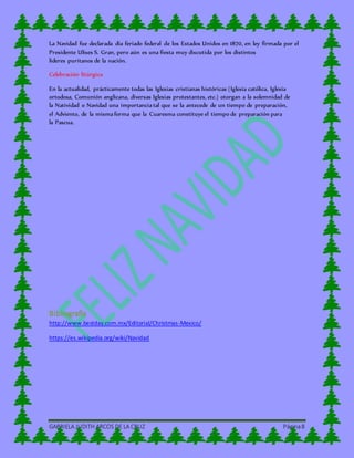 GABRIELA JUDITH ARCOS DE LA CRUZ Página8
La Navidad fue declarada día feriado federal de los Estados Unidos en 1870, en ley firmada por el
Presidente Ulises S. Gran, pero aún es una fiesta muy discutida por los distintos
líderes puritanos de la nación.
Celebración litúrgica
En la actualidad, prácticamente todas las Iglesias cristianas históricas (Iglesia católica, Iglesia
ortodoxa, Comunión anglicana, diversas Iglesias protestantes, etc.) otorgan a la solemnidad de
la Natividad o Navidad una importancia tal que se la antecede de un tiempo de preparación,
el Adviento, de la misma forma que la Cuaresma constituye el tiempo de preparación para
la Pascua.
Bibliografía
http://www.bestday.com.mx/Editorial/Christmas-Mexico/
https://es.wikipedia.org/wiki/Navidad
 