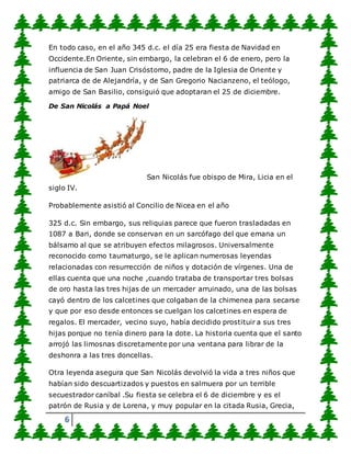 6
En todo caso, en el año 345 d.c. el día 25 era fiesta de Navidad en
Occidente.En Oriente, sin embargo, la celebran el 6 de enero, pero la
influencia de San Juan Crisóstomo, padre de la Iglesia de Oriente y
patriarca de de Alejandría, y de San Gregorio Nacianzeno, el teólogo,
amigo de San Basilio, consiguió que adoptaran el 25 de diciembre.
De San Nicolás a Papá Noel
San Nicolás fue obispo de Mira, Licia en el
siglo IV.
Probablemente asistió al Concilio de Nicea en el año
325 d.c. Sin embargo, sus reliquias parece que fueron trasladadas en
1087 a Bari, donde se conservan en un sarcófago del que emana un
bálsamo al que se atribuyen efectos milagrosos. Universalmente
reconocido como taumaturgo, se le aplican numerosas leyendas
relacionadas con resurrección de niños y dotación de vírgenes. Una de
ellas cuenta que una noche ,cuando trataba de transportar tres bolsas
de oro hasta las tres hijas de un mercader arruinado, una de las bolsas
cayó dentro de los calcetines que colgaban de la chimenea para secarse
y que por eso desde entonces se cuelgan los calcetines en espera de
regalos. El mercader, vecino suyo, había decidido prostituir a sus tres
hijas porque no tenía dinero para la dote. La historia cuenta que el santo
arrojó las limosnas discretamente por una ventana para librar de la
deshonra a las tres doncellas.
Otra leyenda asegura que San Nicolás devolvió la vida a tres niños que
habían sido descuartizados y puestos en salmuera por un terrible
secuestrador caníbal .Su fiesta se celebra el 6 de diciembre y es el
patrón de Rusia y de Lorena, y muy popular en la citada Rusia, Grecia,
 
