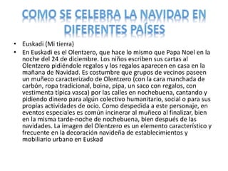 • Euskadi (Mi tierra)
• En Euskadi es el Olentzero, que hace lo mismo que Papa Noel en la
noche del 24 de diciembre. Los niños escriben sus cartas al
Olentzero pidiéndole regalos y los regalos aparecen en casa en la
mañana de Navidad. Es costumbre que grupos de vecinos paseen
un muñeco caracterizado de Olentzero (con la cara manchada de
carbón, ropa tradicional, boina, pipa, un saco con regalos, con
vestimenta típica vasca) por las calles en nochebuena, cantando y
pidiendo dinero para algún colectivo humanitario, social o para sus
propias actividades de ocio. Como despedida a este personaje, en
eventos especiales es común incinerar al muñeco al finalizar, bien
en la misma tarde-noche de nochebuena, bien después de las
navidades. La imagen del Olentzero es un elemento característico y
frecuente en la decoración navideña de establecimientos y
mobiliario urbano en Euskad
 