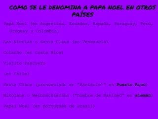 COMO SE LE DENOMINA A PAPA NOEL EN OTROS
PAÍSES
Papá Noel (en Argentina, Ecuador, España, Paraguay, Perú,
Uruguay y Colombia)
San Nicolás o Santa Claus (en Venezuela)
Colacho (en Costa Rica)
Viejito Pascuero
(en Chile)
Santa Claus (pronunciado en “Santaclo’” en Puerto Rico)
Nikolaus o Weihnachtsmann (“hombre de Navidad” en alemán)
Papai Noel (en portugués de Brasil)
 