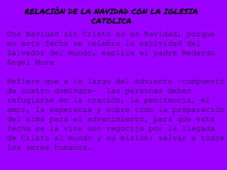 RELACIÓN DE LA NAVIDAD CON LA IGLESIA
CATOLICA
Una Navidad sin Cristo no es Navidad, porque
en esta fecha se celebra la natividad del
Salvador del mundo, explica el padre Medardo
Ángel Mora.
Refiere que a lo largo del adviento –compuesto
de cuatro domingos– las personas deben
refugiarse en la oración, la penitencia, el
amor, la esperanza y sobre todo la preparación
del alma para el advenimiento, para que esta
fecha se la viva con regocijo por la llegada
de Cristo al mundo y su misión: salvar a todos
los seres humanos.
 