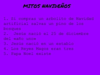MITOS NAVIDEÑOS
1. Si compras un arbolito de Navidad
artificial salvas un pino de los
bosques
2. Jesús nació el 25 de diciembre
del «año uno»
3. Jesús nació en un establo
4. Los Reyes Magos eran tres
5. Papa Noel existe
 