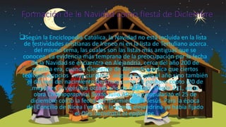 Formación de la Navidad como fiesta de Diciembre
Según la Enciclopedia Católica, la Navidad no está incluida en la lista
de festividades cristianas de Ireneo ni en la lista de Tertuliano acerca
del mismo tema, las cuales son las listas más antiguas que se
conocen. La evidencia más temprana de la preocupación por la fecha
de la Navidad se encuentra en Alejandría, cerca del año 200 de
nuestra era, cuando Clemente de Alejandría indica que ciertos
teólogos egipcios “muy curiosos” asignan no solo el año sino también
el día real del nacimiento de Cristo como 25 pashons copto (20 de
mayo) en el vigésimo octavo año de Augusto. Desde 221, en la
obra Chronographiai, Sexto Julio Africano popularizó el 25 de
diciembre como la fecha del nacimiento de Jesús. Para la época
del Concilio de Nicea I en 325, la Iglesia alejandrina ya había fijado
el Díes nativitatis et epifaníae.
 