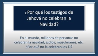 ¿Por qué los testigos de
Jehová no celebran la
Navidad?
En el mundo, millones de personas no
celebran la navidad; judíos, musulmanes, etc.
¿Por qué no la celebran los TJ?
 
