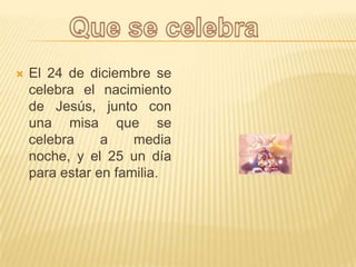 El 24 de diciembre se celebra el nacimiento de Jesús, junto con una misa que se celebra a media noche, y el 25 un día para estar en familia.Que se celebra