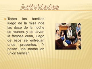 Todas las familias luego de la misa nde las doce de la noche se reúnen, y se sirven la famosa cena, luego de esos se entregan unos presentes. Y pasan una noche en unión familiarActividades