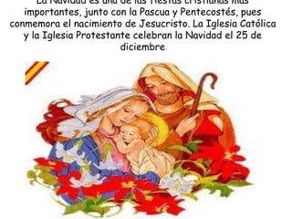 La Navidad es una de las fiestas cristianas más
   importantes, junto con la Pascua y Pentecostés, pues
conmemora el nacimiento de Jesucristo. La Iglesia Católica
   y la Iglesia Protestante celebran la Navidad el 25 de
                         diciembre
 