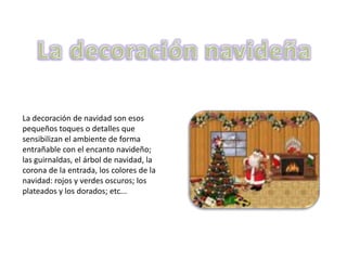 La decoración de navidad son esos
pequeños toques o detalles que
sensibilizan el ambiente de forma
entrañable con el encanto navideño;
las guirnaldas, el árbol de navidad, la
corona de la entrada, los colores de la
navidad: rojos y verdes oscuros; los
plateados y los dorados; etc...
 