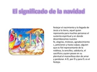 festejar el nacimiento y la llegada de
Jesús a la tierra, aquel quien
representa para muchos personas el
sustento espiritual y en donde
desembocamos nuestra
fe, alegrías, tristezas, agradecimiento
s, peticiones y hasta culpas; alguien
que es fiel representante de la
nobleza, la sencillez, sabiduría, el
sacrificio y quien posee en su
plenitud el maravilloso don de amar
y perdonar. A Él, por Él y para ÉL es el
festejo.
 