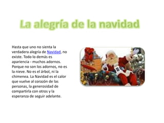 Hasta que uno no sienta la
verdadera alegría de Navidad, no
existe. Todo lo demás es
apariencia - muchos adornos.
Porque no son los adornos, no es
la nieve. No es el árbol, ni la
chimenea. La Navidad es el calor
que vuelve al corazón de las
personas, la generosidad de
compartirla con otros y la
esperanza de seguir adelante.
 