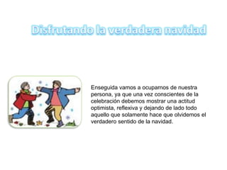 Enseguida vamos a ocuparnos de nuestra
persona, ya que una vez conscientes de la
celebración debemos mostrar una actitud
optimista, reflexiva y dejando de lado todo
aquello que solamente hace que olvidemos el
verdadero sentido de la navidad.
 