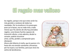 los regalos, porque creo que estos serán los
más grandes y costosos de todas tus
navidades. Por la envoltura ni te preocupes
pues ya la tienes, esa es nada más y nada
menos que TÚ; dentro de ella hay preciados
regalos: unos brazos fuertes capaces de
transmitir afecto, y más adentro, desde tu
corazón, podrás encontrar
amor, cariño, perdón y compresión para
obsequiar.
Ahora sólo faltaría el moño, que te parece si lo
haces de una oración constante y fervorosa
por los tuyos y sus familias, para que Jesús los
colme de bendiciones.
 