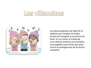 son piezas populares del siglo XV en
adelante que trataban de relatar
hechos del evangelio y nacimiento de
Jesús. En sus inicios se tratata de
unos cánticos profanas con estribillos
muy pegadizos que hacían que éstas
fuesen las protagonistas de las fechas
navideñas.
 