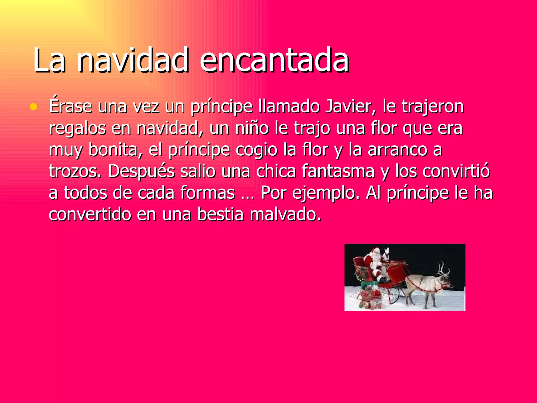 La navidad encantada Érase una vez un príncipe llamado Javier, le trajeron regalos en navidad, un niño le trajo una flor que era muy bonita, el príncipe cogio la flor y la arranco a trozos. Después salio una chica fantasma y los convirtió a todos de cada formas … Por ejemplo. Al príncipe le ha convertido en una bestia malvado.