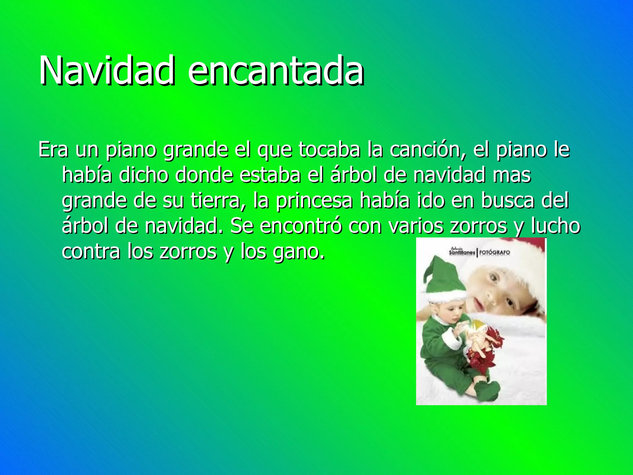 Navidad encantada Era un piano grande el que tocaba la canción, el piano le había dicho donde estaba el árbol de navidad mas grande de su tierra, la princesa había ido en busca del árbol de navidad. Se encontró con varios zorros y lucho contra los zorros y los gano.
