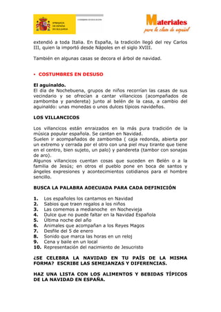 extendió a toda Italia. En España, la tradición llegó del rey Carlos
III, quien la importó desde Nápoles en el siglo XVIII.
También en algunas casas se decora el árbol de navidad.
• COSTUMBRES EN DESUSO
El aguinaldo.
El día de Nochebuena, grupos de niños recorrían las casas de sus
vecindario y se ofrecían a cantar villancicos (acompañados de
zambomba y pandereta) junto al belén de la casa, a cambio del
aguinaldo: unas monedas o unos dulces típicos navideños.
LOS VILLANCICOS
Los villancicos están enraizados en la más pura tradición de la
música popular española. Se cantan en Navidad.
Suelen ir acompañados de zambomba ( caja redonda, abierta por
un extremo y cerrada por el otro con una piel muy tirante que tiene
en el centro, bien sujeto, un palo) y pandereta (tambor con sonajas
de aro).
Algunos villancicos cuentan cosas que suceden en Belén o a la
familia de Jesús; en otros el pueblo pone en boca de santos y
ángeles expresiones y acontecimientos cotidianos para el hombre
sencillo.
BUSCA LA PALABRA ADECUADA PARA CADA DEFINICIÓN
1. Los españoles los cantamos en Navidad
2. Sabios que traen regalos a los niños
3. Las comemos a medianoche en Nochevieja
4. Dulce que no puede faltar en la Navidad Española
5. Última noche del año
6. Animales que acompañan a los Reyes Magos
7. Desfile del 5 de enero
8. Sonido que marca las horas en un reloj
9. Cena y baile en un local
10. Representación del nacimiento de Jesucristo
¿SE CELEBRA LA NAVIDAD EN TU PAÍS DE LA MISMA
FORMA? ESCRIBE LAS SEMEJANZAS Y DIFERENCIAS.
HAZ UNA LISTA CON LOS ALIMENTOS Y BEBIDAS TÍPICOS
DE LA NAVIDAD EN ESPAÑA.
 