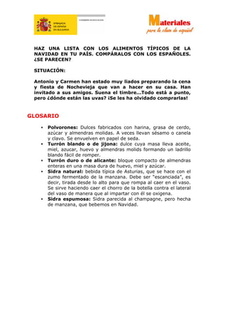HAZ UNA LISTA CON LOS ALIMENTOS TÍPICOS DE LA
NAVIDAD EN TU PAÍS. COMPÁRALOS CON LOS ESPAÑOLES.
¿SE PARECEN?
SITUACIÓN:
Antonio y Carmen han estado muy liados preparando la cena
y fiesta de Nochevieja que van a hacer en su casa. Han
invitado a sus amigos. Suena el timbre...Todo está a punto,
pero ¿dónde están las uvas? ¡Se les ha olvidado comprarlas!
GLOSARIO
• Polvorones: Dulces fabricados con harina, grasa de cerdo,
azúcar y almendras molidas. A veces llevan sésamo o canela
y clavo. Se envuelven en papel de seda.
• Turrón blando o de jijona: dulce cuya masa lleva aceite,
miel, azucar, huevo y almendras molids formando un ladrillo
blando fácil de romper.
• Turrón duro o de alicante: bloque compacto de almendras
enteras en una masa dura de huevo, miel y azúcar.
• Sidra natural: bebida típica de Asturias, que se hace con el
zumo fermentado de la manzana. Debe ser “escanciada”, es
decir, tirada desde lo alto para que rompa al caer en el vaso.
Se sirve haciendo caer el chorro de la botella contra el lateral
del vaso de manera que al impartar con él se oxigena.
• Sidra espumosa: Sidra parecida al champagne, pero hecha
de manzana, que bebemos en Navidad.
 