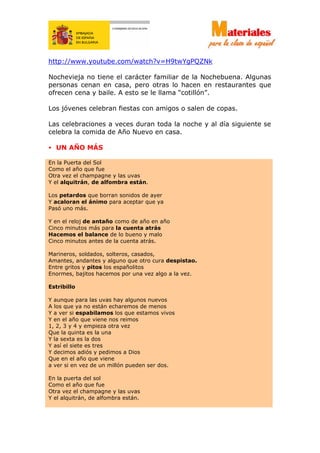 http://www.youtube.com/watch?v=H9twYgPQZNk
Nochevieja no tiene el carácter familiar de la Nochebuena. Algunas
personas cenan en casa, pero otras lo hacen en restaurantes que
ofrecen cena y baile. A esto se le llama “cotillón”.
Los jóvenes celebran fiestas con amigos o salen de copas.
Las celebraciones a veces duran toda la noche y al día siguiente se
celebra la comida de Año Nuevo en casa.
• UN AÑO MÁS
En la Puerta del Sol
Como el año que fue
Otra vez el champagne y las uvas
Y el alquitrán, de alfombra están.
Los petardos que borran sonidos de ayer
Y acaloran el ánimo para aceptar que ya
Pasó uno más.
Y en el reloj de antaño como de año en año
Cinco minutos más para la cuenta atrás
Hacemos el balance de lo bueno y malo
Cinco minutos antes de la cuenta atrás.
Marineros, soldados, solteros, casados,
Amantes, andantes y alguno que otro cura despistao.
Entre gritos y pitos los españolitos
Enormes, bajitos hacemos por una vez algo a la vez.
Estribillo
Y aunque para las uvas hay algunos nuevos
A los que ya no están echaremos de menos
Y a ver si espabilamos los que estamos vivos
Y en el año que viene nos reimos
1, 2, 3 y 4 y empieza otra vez
Que la quinta es la una
Y la sexta es la dos
Y así el siete es tres
Y decimos adiós y pedimos a Dios
Que en el año que viene
a ver si en vez de un millón pueden ser dos.
En la puerta del sol
Como el año que fue
Otra vez el champagne y las uvas
Y el alquitrán, de alfombra están.
 