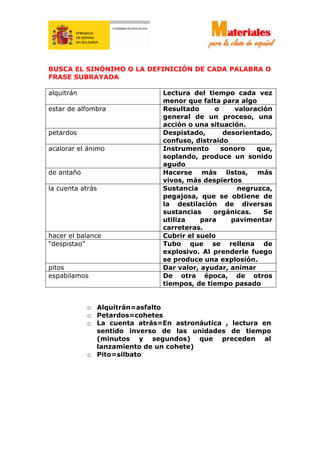 BUSCA EL SINÓNIMO O LA DEFINICIÓN DE CADA PALABRA O
FRASE SUBRAYADA
alquitrán Lectura del tiempo cada vez
menor que falta para algo
estar de alfombra Resultado o valoración
general de un proceso, una
acción o una situación.
petardos Despistado, desorientado,
confuso, distraido
acalorar el ánimo Instrumento sonoro que,
soplando, produce un sonido
agudo
de antaño Hacerse más listos, más
vivos, más despiertos
la cuenta atrás Sustancia negruzca,
pegajosa, que se obtiene de
la destilación de diversas
sustancias orgánicas. Se
utiliza para pavimentar
carreteras.
hacer el balance Cubrir el suelo
“despistao” Tubo que se rellena de
explosivo. Al prenderle fuego
se produce una explosión.
pitos Dar valor, ayudar, animar
espabilamos De otra época, de otros
tiempos, de tiempo pasado
o Alquitrán=asfalto
o Petardos=cohetes
o La cuenta atrás=En astronáutica , lectura en
sentido inverso de las unidades de tiempo
(minutos y segundos) que preceden al
lanzamiento de un cohete)
o Pito=silbato
 