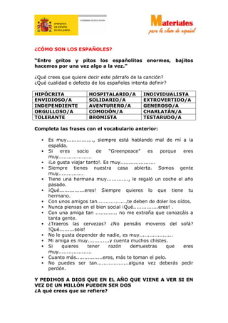 ¿CÓMO SON LOS ESPAÑOLES?
“Entre gritos y pitos los españolitos enormes, bajitos
hacemos por una vez algo a la vez.”
¿Qué crees que quiere decir este párrafo de la canción?
¿Qué cualidad o defecto de los españoles intenta definir?
HIPÓCRITA HOSPITALARIO/A INDIVIDUALISTA
ENVIDIOSO/A SOLIDARIO/A EXTROVERTIDO/A
INDEPENDIENTE AVENTURERO/A GENEROSO/A
ORGULLOSO/A COMODÓN/A CHARLATÁN/A
TOLERANTE BROMISTA TESTARUDO/A
Completa las frases con el vocabulario anterior:
• Es muy................, siempre está hablando mal de mí a la
espalda.
• Si eres socio de “Greenpeace” es porque eres
muy....................
• ¡Le gusta viajar tanto!. Es muy.....................
• Siempre tienes nuestra casa abierta. Somos gente
muy...............
• Tiene una hermana muy............., le regaló un coche el año
pasado.
• ¡Qué...............eres! Siempre quieres lo que tiene tu
hermano.
• Con unos amigos tan..................te deben de doler los oídos.
• Nunca piensas en el bien social ¡Qué...............eres! .
• Con una amiga tan ............. no me extraña que conozcáis a
tanta gente.
• ¿Traeros las cervezas? ¿No pensáis moveros del sofá?
!Qué.........sois!
• No le gusta depender de nadie, es muy....................
• Mi amiga es muy.............y cuenta muchos chistes.
• Si quieres tener razón demuestras que eres
muy....................
• Cuanto más................eres, más te toman el pelo.
• No puedes ser tan...................alguna vez deberás pedir
perdón.
Y PEDIMOS A DIOS QUE EN EL AÑO QUE VIENE A VER SI EN
VEZ DE UN MILLÓN PUEDEN SER DOS
¿A qué crees que se refiere?
 