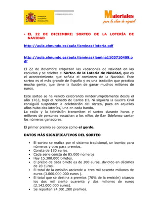 • EL 22 DE DICIEMBRE: SORTEO DE LA LOTERÍA DE
NAVIDAD
http://aula.elmundo.es/aula/laminas/loteria.pdf
http://aula.elmundo.es/aula/laminas/lamina1103710409.p
df
El 22 de diciembre empiezan las vacaciones de Navidad en las
escuelas y se celebra el Sorteo de la Lotería de Navidad, que es
el acontecimiento que señala el comienzo de la Navidad. Este
sorteo es el más grande de España y es una tradición que practica
mucha gente, que tiene la ilusión de ganar muchos millones de
euros.
Este sorteo se ha venido celebrando ininterrumpidamente desde el
año 1763, bajo el reinado de Carlos III. Ni siquiera la Guerra Civil
consiguió suspender la celebración del sorteo, pues en aquellos
años hubo dos loterías, una en cada bando.
La radio y la televisión transmiten el sorteo durante horas y
millones de personas escuchan a los niños de San Ildefonso cantar
los números ganadores.
El primer premio se conoce como el gordo.
DATOS MÁS SIGNIFICATIVOS DEL SORTEO
• El sorteo se realiza por el sistema tradicional, un bombo para
números y otro para premios.
• Consta de 180 series.
• Cada serie consta de 85.000 números
• Hay 15.300.000 billetes.
• El precio de cada billete es de 200 euros, dividido en décimos
de 20 Euros.
• El total de la emisión asciende a tres mil sesenta millones de
euros (3.060.000.000 euros ).
• El total que se destina a premios (70% de la emisión) alcanza
los dos mil ciento cuarenta y dos millones de euros
(2.142.000.000 euros).
• Se reparten 24.001.200 premios.
 