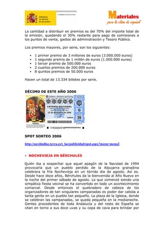 La cantidad a distribuir en premios es del 70% del importe total de
la emisión, quedando el 30% restante para pago de comisiones a
los puntos de venta, gastos de administración y Tesoro Público.
Los premios mayores, por serie, son los siguientes:
• 1 primer premio de 3 millones de euros (3.000.000 euros)
• 1 segundo premio de 1 millón de euros (1.000.000 euros)
• 1 tercer premio de 500.000 euros
• 2 cuartos premios de 200.000 euros
• 8 quintos premios de 50.000 euros
Hacen un total de 13.334 billetes por serie.
DÉCIMO DE ESTE AÑO 2006
SPOT SORTEO 2006
http://navidadlae.terra.es/t_lae/publicidad/spot.aspx?menu=menu2
• NOCHEVIEJA EN BÉRCHULES
Quién iba a sospechar que aquel apagón de la Navidad de 1994
provocaría que un pueblo perdido de la Alpujarra granadina
celebrara la fría Nochevieja en un tórrido día de agosto. Así es.
Desde hace doce años, Bérchules da la bienvenida al Año Nuevo en
la noche del primer sábado de agosto. Lo que comenzó siendo una
simpática fiesta vecinal se ha convertido en todo un acontecimiento
comarcal. Desde entonces el quebradero de cabeza de los
organizadores de tan singulares campanadas es poder dar cabida a
tanta gente en un pueblo tan pequeño. La plaza de la Iglesia, donde
se celebran las campanadas, se queda pequeña en la medianoche.
Gentes procedentes de toda Andalucía y del resto de España se
citan en torno a sus doce uvas y su copa de cava para brindar por
 