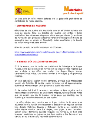un año que en este rincón perdido de la geografía granadina se
contabiliza de modo distinto.
• ¿NAVIDADES EN AGOSTO?
Bérchules es un pueblo de Andalucía que en el primer sábado del
mes de agosto llena los árboles del pueblo con cintas y bolas
navideñas. Los altavoces disparan villancicos populares ( canciones
de Navidad). Los puestos callejeros venden turrón (postre hecho de
almendra que se vende en Navidad), frutas confitadas y la banda
de música se pasea para animar.
Además de esto también se comen las 12 uvas.
http://www.youtube.com/results?search_query=Nochevieja+en+Be
rchules&search=Search
• 6 ENERO, DÍA DE LOS REYES MAGOS
El 5 de enero, por la tarde, es tradicional la Cabalgata de Reyes
Magos, en la que desfilan los Reyes con su séquito y los regalos que
van a dejar a los niños esa noche. Los Reyes Magos lanzan
caramelos a los niños. Los niños saludan a los Reyes y les piden los
regalos.
En esa cabalgata suelen verse camellos, porque Sus Majestades
vienen de Oriente. El desfile suele terminar en el ayuntamiento,
donde los Reyes dirigen unas palabras a todos los niños.
En la noche del 5 al 6 de enero, los niños reciben regalos de los
Reyes Magos de Oriente. Es una noche mágica, tanto para los niños
que no pegan ojo por la ilusión, como para los adultos, por la
ilusión que los niños transmiten esa noche.
Los niños dejan sus zapatos en un lugar visible de la casa y se
acuestan con la ilusión de despertar y descubrir los regalos que les
han dejado Melchor, Gaspar y Baltasar. Junto a los zapatos los
niños dejan comida para los Reyes, sus pajes y sus camellos.
Deben estar dormidos cuando lleguen los Reyes y, si han sido
buenos , recibirán los juguetes que han pedido a los Reyes en sus
cartas. Si no lo han sido, recibirán carbón dulce.
 
