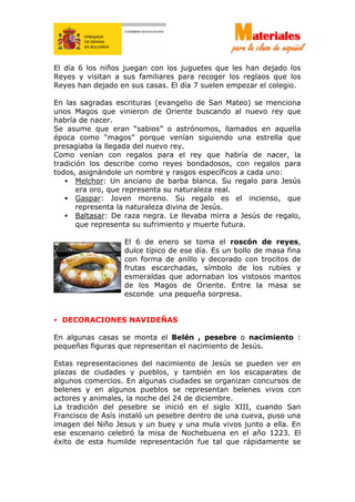 El día 6 los niños juegan con los juguetes que les han dejado los
Reyes y visitan a sus familiares para recoger los reglaos que los
Reyes han dejado en sus casas. El día 7 suelen empezar el colegio.
En las sagradas escrituras (evangelio de San Mateo) se menciona
unos Magos que vinieron de Oriente buscando al nuevo rey que
habría de nacer.
Se asume que eran “sabios” o astrónomos, llamados en aquella
época como “magos” porque venían siguiendo una estrella que
presagiaba la llegada del nuevo rey.
Como venían con regalos para el rey que habría de nacer, la
tradición los describe como reyes bondadosos, con regalos para
todos, asignándole un nombre y rasgos específicos a cada uno:
• Melchor: Un anciano de barba blanca. Su regalo para Jesús
era oro, que representa su naturaleza real.
• Gaspar: Joven moreno. Su regalo es el incienso, que
representa la naturaleza divina de Jesús.
• Baltasar: De raza negra. Le llevaba mirra a Jesús de regalo,
que representa su sufrimiento y muerte futura.
El 6 de enero se toma el roscón de reyes,
dulce típico de ese día. Es un bollo de masa fina
con forma de anillo y decorado con trocitos de
frutas escarchadas, símbolo de los rubíes y
esmeraldas que adornaban los vistosos mantos
de los Magos de Oriente. Entre la masa se
esconde una pequeña sorpresa.
• DECORACIONES NAVIDEÑAS
En algunas casas se monta el Belén , pesebre o nacimiento :
pequeñas figuras que representan el nacimiento de Jesús.
Estas representaciones del nacimiento de Jesús se pueden ver en
plazas de ciudades y pueblos, y también en los escaparates de
algunos comercios. En algunas ciudades se organizan concursos de
belenes y en algunos pueblos se representan belenes vivos con
actores y animales, la noche del 24 de diciembre.
La tradición del pesebre se inició en el siglo XIII, cuando San
Francisco de Asís instaló un pesebre dentro de una cueva, puso una
imagen del Niño Jesus y un buey y una mula vivos junto a ella. En
ese escenario celebró la misa de Nochebuena en el año 1223. El
éxito de esta humilde representación fue tal que rápidamente se
 