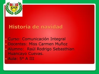 Historia de navidad
 Curso: Comunicación Integral
 Docentes: Miss Carmen Muñoz
 Alumno: Raúl Rodrigo Sebasthian
Huancayo Cuevas.
 Aula: 5° A III
 