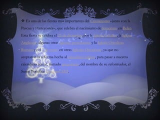 Es una de las fiestas más importantes del Cristianismo–junto con la Pascua y Pentecostés–, que celebra el nacimiento de Jesucristo en Belén. Esta fiesta se celebra el 25 de diciembre por la Iglesia Católica, la Iglesia Anglicana, algunas otras Iglesias protestantes y la Iglesia Ortodoxa Rumana; y el 7 de enero en otras Iglesias Ortodoxas, ya que no aceptaron la reforma hecha al calendario juliano, para pasar a nuestro calendario actual, llamado gregoriano, del nombre de su reformador, el Sumo Pontífice Gregorio XIII.