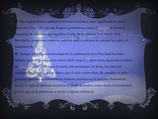Los angloparlantes utilizan el término Christmas, cuyo significado es ‘misa (mass) de Cristo’. En algunas lenguas germánicas, como el alemán, la fiesta se denomina Weihnachten, que significa ‘noche de bendición’. Las fiestas de la Navidad se proponen, como su nombre indica, celebrar la natividad (es decir, el nacimiento) de Jesús de Nazaret.Aunque para algunos historiadores la celebración de la Navidad histórica debería situarse en primavera (entre abril y mayo), y para otros, siguiendo el relato de Lucas 2:8, que indica que la noche del nacimiento de Jesús, los pastores cuidaban los rebaños al aire libre y que el cielo estaba lleno de estrellas, es poco probable que este acontecimiento hubiera ocurrido en el invierno (hemisferio norte). La Iglesia cristiana mantiene el 25 de diciembre como fecha convencional, puesto que en la primavera u otoño la Iglesia celebra la Pascua.