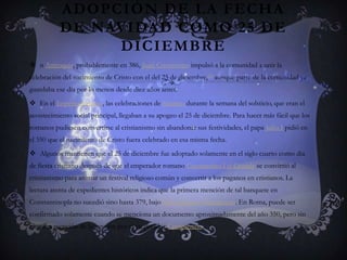 Adopción de la fecha de Navidad como 25 de diciembren Antioquía, probablemente en 386, Juan Crisóstomo impulsó a la comunidad a unir la celebración del nacimiento de Cristo con el del 25 de diciembre,[1] aunque parte de la comunidad ya guardaba ese día por lo menos desde diez años antes.En el Imperio romano, las celebraciones de Saturno durante la semana del solsticio, que eran el acontecimiento social principal, llegaban a su apogeo el 25 de diciembre. Para hacer más fácil que los romanos pudiesen convertirse al cristianismo sin abandonar sus festividades, el papa Julio I pidió en el 350 que el nacimiento de Cristo fuera celebrado en esa misma fecha.Algunos mantienen que el 25 de diciembre fue adoptado solamente en el siglo cuarto como día de fiesta cristiano después de que el emperador romano Constantino I el Grande se convirtió al cristianismo para animar un festival religioso común y convertir a los paganos en cristianos. La lectura atenta de expedientes históricos indica que la primera mención de tal banquete en Constantinopla no sucedió sino hasta 379, bajo San Gregorio Nacianceno. En Roma, puede ser confirmado solamente cuando se menciona un documento aproximadamente del año 350, pero sin ninguna mención de la sanción por el emperador Constantino.