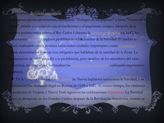 Durante la Reforma protestante, la celebración del nacimiento de Cristo fue prohibida por algunas iglesias protestantes, llamándola "Trampas de los papistas" y hasta "Garras de la bestia", debido a su relación con el catolicismo y el paganismo antiguo. Después de la victoria parlamentaria contra el Rey Carlos I durante la Guerra civil inglesa en 1647, los gobernantes puritanos ingleses prohibieron la celebración de la Navidad. El pueblo se rebeló realizando varios motines hasta tomar ciudades importantes como Canterbury, donde decoraban las puertas con eslóganes que hablaban de la santidad de la fiesta. La Restauración de 1660 puso fin a la prohibición, pero muchos de los miembros del clero reformista, no conformes, rechazaban las Celebraciones Navideñas, utilizando argumentos puritanos.En la América colonial, los Puritanos de Nueva Inglaterra rechazaron la Navidad, y su celebración fue declarada ilegal en Boston de 1659 a 1681. Al mismo tiempo, los cristianos residentes de Virginia y Nueva York siguieron las celebraciones libremente. La Navidad cayó en desagrado de los Estados Unidos después de la Revolución Americana, cuando se estimó que era una costumbre inglesa.