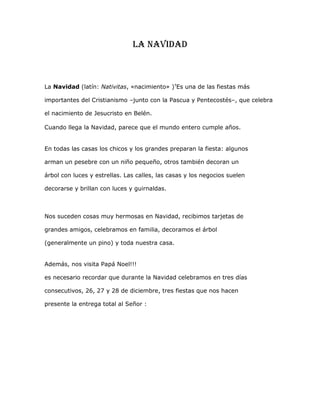 La navidad<br />La Navidad (latín: Nativitas, «nacimiento» ) HYPERLINK quot;
http://es.wikipedia.org/wiki/Wikipedia:Etimolog%C3%ADasquot;
  quot;
Wikipedia:Etimologíasquot;
 ? Es una de las fiestas más <br />importantes del Cristianismo –junto con la Pascua y Pentecostés–, que celebra <br />el nacimiento de Jesucristo en Belén.<br />Cuando llega la Navidad, parece que el mundo entero cumple años.En todas las casas los chicos y los grandes preparan la fiesta: algunos arman un pesebre con un niño pequeño, otros también decoran un árbol con luces y estrellas. Las calles, las casas y los negocios suelen decorarse y brillan con luces y guirnaldas.<br />Nos suceden cosas muy hermosas en Navidad, recibimos tarjetas de grandes amigos, celebramos en familia, decoramos el árbol (generalmente un pino) y toda nuestra casa.Además, nos visita Papá Noel!! !es necesario recordar que durante la Navidad celebramos en tres días consecutivos, 26, 27 y 28 de diciembre, tres fiestas que nos hacen presente la entrega total al Señor :<br />