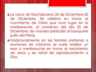  La cena de Nochebuena 24 de Diciembre-25
de Diciembre. Se celebra en honor al
nacimiento de Cristo que tuvo lugar en la
medianoche, al comienzo del día 25 de
Diciembre; de manera parecida al banquete
judío del Pésaj.
 Tradicionalmente en las familias cristianas o
reuniones de cristianos se suele realizar un
rezo a medianoche en honor al nacimiento
de Jesús y en señal de agradecimiento a
Dios.
 