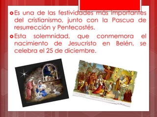 Es una de las festividades más importantes
del cristianismo, junto con la Pascua de
resurrección y Pentecostés.
Esta solemnidad, que conmemora el
nacimiento de Jesucristo en Belén, se
celebra el 25 de diciembre.
 