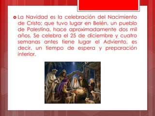  La Navidad es la celebración del Nacimiento
de Cristo; que tuvo lugar en Belén, un pueblo
de Palestina, hace aproximadamente dos mil
años. Se celebra el 25 de diciembre y cuatro
semanas antes tiene lugar el Adviento, es
decir, un tiempo de espera y preparación
interior.
 